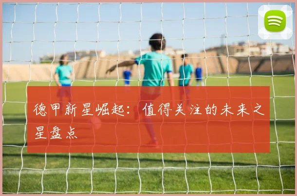 德甲新星崛起：值得关注的未来之星盘点